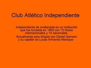 Club Atlético Independiente Independiente de avellaneda es un institución que fue fundada en 1905 con 15 títulos internacionales y 14 nacionales. Actualmente esta dirigido por Daniel Garnero y su capitán es Lucas Armando Mareque  