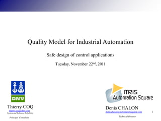Quality Model for Industrial Automation
                                  Safe design of control applications
                                      Tuesday, November 22nd, 2011




Thierry COQ                                                      Denis CHALON
  thierry.coq@dnv.com
System and Software Reliability
                                                                 denis.chalon@automationsquare.com   1
  Principal Consultant                                                       Technical Director
 