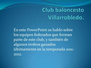 En este PowerPoint os hablo sobre
los equipos federados que forman
parte de este club, y también de
algunos trofeos ganados
últimamente en la temporada 2011-
2012.
 