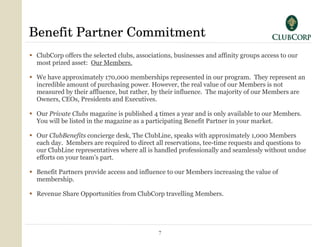 Benefit Partner Commitment ClubCorp offers the selected clubs, associations, businesses and affinity groups access to our most prized asset:  Our Members. We have approximately 170,000 memberships represented in our program.  They represent an incredible amount of purchasing power. However, the real value of our Members is not measured by their affluence, but rather, by their influence.  The majority of our Members are Owners, CEOs, Presidents and Executives.  Our  Private Clubs  magazine is published 4 times a year and is only available to our Members. You will be listed in the magazine as a participating Benefit Partner in your market. Our  ClubBenefits  concierge desk, The ClubLine, speaks with approximately 1,000 Members each day.  Members are required to direct all reservations, tee-time requests and questions to our ClubLine representatives where all is handled professionally and seamlessly without undue efforts on your team’s part. Benefit Partners provide access and influence to our Members increasing the value of membership. Revenue Share Opportunities from ClubCorp travelling Members. 