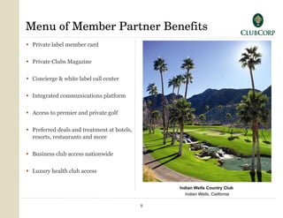 Menu of Member Partner Benefits Private label member card  Private Clubs Magazine Concierge & white label call center Integrated communications platform Access to premier and private golf Preferred deals and treatment at hotels,  resorts, restaurants and more Business club access nationwide Luxury health club access Indian Wells Country Club   Indian Wells, California 