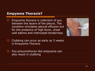 21Empyema Thoracis?Empyemathoracis is collection of pus between the layers of the pleura. The condition simulates pleural effusion but for the presence of high fever, chest wall edema and intercostal tendernessClubbing can occur as early as 3 weeks in EmpyemaThoracisPyo-pneumothorax like empyema can also result in clubbing