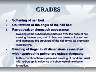 GRADESGRADES
1.1. Softening of nail bedSoftening of nail bed
2.2. Obliteration of the angle of the nail bedObliteration of the angle of the nail bed
3.3. Parrot beak or drumstick appearanceParrot beak or drumstick appearance
• Swelling of the subcutaneous tissues over the base of nailSwelling of the subcutaneous tissues over the base of nail
causing the overlying skin to become tense, shiny and wetcausing the overlying skin to become tense, shiny and wet
and increasing the curvature of the nail giving as drumstickand increasing the curvature of the nail giving as drumstick
appearanceappearance..
4.4. Swelling of finger in all dimensions associatedSwelling of finger in all dimensions associated
with hypertrophic pulmonary osteoarthropathywith hypertrophic pulmonary osteoarthropathy
• In this condition there is pain and swelling of hand and wristIn this condition there is pain and swelling of hand and wrist
with radiographic evidence of subperiosteal new bonewith radiographic evidence of subperiosteal new bone
formation.formation.
 