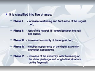  It is classified into five phases:It is classified into five phases:
 Phase IPhase I - increase swaftening and fluctuation of the ungual- increase swaftening and fluctuation of the ungual
bed;bed;
 Phase IIPhase II - loss of the natural 15° angle between the nail- loss of the natural 15° angle between the nail
and cuticle;and cuticle;
 Phase IIIPhase III - increased convexity of the ungual bed;- increased convexity of the ungual bed;
 Phase IVPhase IV - clubbed appearance of the digital extremity;- clubbed appearance of the digital extremity;
drumstick appearancedrumstick appearance
 Phase VPhase V - increase of the extremity, with thickening of- increase of the extremity, with thickening of
the distal phalange and longitudinal striationsthe distal phalange and longitudinal striations
on the fingernail.on the fingernail.
 