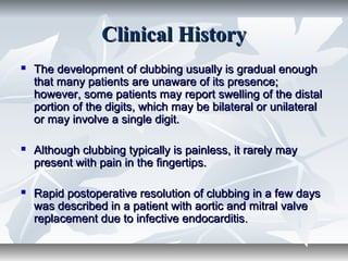 Clinical HistoryClinical History
 The development of clubbing usually is gradual enoughThe development of clubbing usually is gradual enough
that many patients are unaware of its presence;that many patients are unaware of its presence;
however, some patients may report swelling of the distalhowever, some patients may report swelling of the distal
portion of the digits, which may be bilateral or unilateralportion of the digits, which may be bilateral or unilateral
or may involve a single digit.or may involve a single digit.
 Although clubbing typically is painless, it rarely mayAlthough clubbing typically is painless, it rarely may
present with pain in the fingertips.present with pain in the fingertips.
 Rapid postoperative resolution of clubbing in a few daysRapid postoperative resolution of clubbing in a few days
was described in a patient with aortic and mitral valvewas described in a patient with aortic and mitral valve
replacement due to infective endocarditisreplacement due to infective endocarditis..
 
