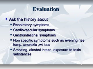 EvaluationEvaluation
 Ask the history aboutAsk the history about
 Respiratory symptomsRespiratory symptoms
 Cardiovascular symptomsCardiovascular symptoms
 Gastrointestinal symptomsGastrointestinal symptoms
 Non specific symptoms such as evening riseNon specific symptoms such as evening rise
temp. anorexia ,wt losstemp. anorexia ,wt loss
 Smoking, alcohol intake, exposure to toxicSmoking, alcohol intake, exposure to toxic
substancessubstances
 