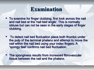 ExaminationExamination
 To examine for finger clubbing, first look across the nailTo examine for finger clubbing, first look across the nail
and nail bed at the 'nail bed angle'. This is normallyand nail bed at the 'nail bed angle'. This is normally
obtuse but can not be seen in the early stages of fingerobtuse but can not be seen in the early stages of finger
clubbing.clubbing.
 To detect nail bed fluctuation place both thumbs underTo detect nail bed fluctuation place both thumbs under
the pulp of the terminal phalanx and attempt to move thethe pulp of the terminal phalanx and attempt to move the
nail within the nail bed using your index fingers. Anail within the nail bed using your index fingers. A
'spongy feel' confirms nail bed fluctuation.'spongy feel' confirms nail bed fluctuation.
 The sponginess results from increased fibrovascularThe sponginess results from increased fibrovascular
tissue between the nail and the phalanx.tissue between the nail and the phalanx.
 
