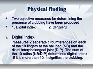 Physical findingPhysical finding
 Two objective measures for determining theTwo objective measures for determining the
presence of clubbing have been proposedpresence of clubbing have been proposed
 1. Digital index 2. DPD/IPD1. Digital index 2. DPD/IPD
1.1. Digital indexDigital index
measures 2 separate circumferences on eachmeasures 2 separate circumferences on each
of the 10 fingers at the nail bed (NB) and theof the 10 fingers at the nail bed (NB) and the
distal interphalangeal joint (DIP). The sum ofdistal interphalangeal joint (DIP). The sum of
the 10 ratios (NB:DIP) determines digital indexthe 10 ratios (NB:DIP) determines digital index
If it is more than 10, it signifies the clubbing.If it is more than 10, it signifies the clubbing.
 