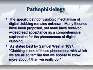 PathophisiologyPathophisiology
 The specific pathophysiologic mechanism ofThe specific pathophysiologic mechanism of
digital clubbing remains unknown. Many theoriesdigital clubbing remains unknown. Many theories
have been proposed, yet none have receivedhave been proposed, yet none have received
widespread acceptance as a comprehensivewidespread acceptance as a comprehensive
explanation for the phenomenon of digitalexplanation for the phenomenon of digital
clubbing.clubbing.
 As stated best by Samuel West in 1897,As stated best by Samuel West in 1897,
"Clubbing is one of those phenomena with which"Clubbing is one of those phenomena with which
we are all so familiar that we appear to knowwe are all so familiar that we appear to know
more about it than we really do."more about it than we really do."
 