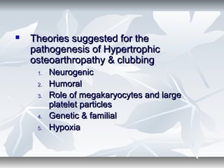  Theories suggested for theTheories suggested for the
pathogenesis of Hypertrophicpathogenesis of Hypertrophic
osteoarthropathy & clubbingosteoarthropathy & clubbing
1.1. NeurogenicNeurogenic
2.2. HumoralHumoral
3.3. Role of megakaryocytes and largeRole of megakaryocytes and large
platelet particlesplatelet particles
4.4. Genetic & familialGenetic & familial
5.5. HypoxiaHypoxia
 