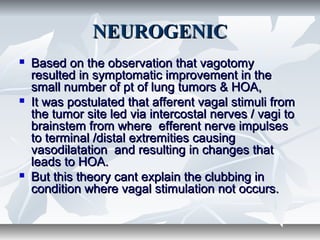NEUROGENICNEUROGENIC
 Based on the observation that vagotomyBased on the observation that vagotomy
resulted in symptomatic improvement in theresulted in symptomatic improvement in the
small number of pt of lung tumors & HOA,small number of pt of lung tumors & HOA,
 It was postulated that afferent vagal stimuli fromIt was postulated that afferent vagal stimuli from
the tumor site led via intercostal nerves / vagi tothe tumor site led via intercostal nerves / vagi to
brainstem from where efferent nerve impulsesbrainstem from where efferent nerve impulses
to terminal /distal extremities causingto terminal /distal extremities causing
vasodilatation and resulting in changes thatvasodilatation and resulting in changes that
leads to HOA.leads to HOA.
 But this theory cant explain the clubbing inBut this theory cant explain the clubbing in
condition where vagal stimulation not occurs.condition where vagal stimulation not occurs.
 