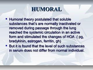 HUMORALHUMORAL
 Humoral theory postulated that solubleHumoral theory postulated that soluble
substances that’s are normally inactivated orsubstances that’s are normally inactivated or
removed during passage through the lungremoved during passage through the lung
reached the systemic circulation in an activereached the systemic circulation in an active
form and stimulated the changes of HOA .( pg,form and stimulated the changes of HOA .( pg,
bradykinin, estrogen, ferritin, gh)bradykinin, estrogen, ferritin, gh)
 But it is found that the level of such substancesBut it is found that the level of such substances
in serum does not differ from normal individual.in serum does not differ from normal individual.
 