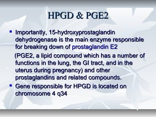 HPGD & PGE2HPGD & PGE2
 Importantly, 15-hydroxyprostaglandinImportantly, 15-hydroxyprostaglandin
dehydrogenase is the main enzyme responsibledehydrogenase is the main enzyme responsible
for breaking down offor breaking down of prostaglandin E2prostaglandin E2
(PGE2, a lipid compound which has a number of(PGE2, a lipid compound which has a number of
functions in the lung, the GI tract, and in thefunctions in the lung, the GI tract, and in the
uterus during pregnancy) and otheruterus during pregnancy) and other
prostaglandins and related compounds.prostaglandins and related compounds.
 Gene responsible for HPGD is located onGene responsible for HPGD is located on
chromosome 4 q34chromosome 4 q34
 