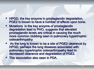  HPGD, the key enzyme in prostaglandin degradation,HPGD, the key enzyme in prostaglandin degradation,
PGE2 is known to have a number of effects upon bone.PGE2 is known to have a number of effects upon bone.
 Mutations in the key enzyme of prostaglandinMutations in the key enzyme of prostaglandin
degradation lead to PHO, suggests that elevateddegradation lead to PHO, suggests that elevated
prostaglandin levels are critical in causing the muchprostaglandin levels are critical in causing the much
more common clubbing seen in pulmonary hypertrophicmore common clubbing seen in pulmonary hypertrophic
osteoarthropathyosteoarthropathy
 As the lung is known to be a site of PGE2 clearance byAs the lung is known to be a site of PGE2 clearance by
HPGD, perhaps the lung diseases associated withHPGD, perhaps the lung diseases associated with
pulmonary hypertrophic osteoarthropathy lead topulmonary hypertrophic osteoarthropathy lead to
decreased clearance and degradation of PGE2.decreased clearance and degradation of PGE2.
 This association also seen in PDA.This association also seen in PDA.
 