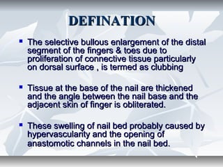 DEFINATIONDEFINATION
 The selective bullous enlargement of the distalThe selective bullous enlargement of the distal
segment of the fingers & toes due tosegment of the fingers & toes due to
proliferation of connective tissue particularlyproliferation of connective tissue particularly
on dorsal surface , is termed as clubbingon dorsal surface , is termed as clubbing
 Tissue at the base of the nail are thickenedTissue at the base of the nail are thickened
and the angle between the nail base and theand the angle between the nail base and the
adjacent skin of finger is obliterated.adjacent skin of finger is obliterated.
 These swelling of nail bed probably caused byThese swelling of nail bed probably caused by
hypervascularity and the opening ofhypervascularity and the opening of
anastomotic channels in the nail bed.anastomotic channels in the nail bed.
 