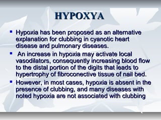 HYPOXYAHYPOXYA
 Hypoxia has been proposed as an alternativeHypoxia has been proposed as an alternative
explanation for clubbing in cyanotic heartexplanation for clubbing in cyanotic heart
disease and pulmonary diseases.disease and pulmonary diseases.
 An increase in hypoxia may activate localAn increase in hypoxia may activate local
vasodilators, consequently increasing blood flowvasodilators, consequently increasing blood flow
to the distal portion of the digits that leads toto the distal portion of the digits that leads to
hypertrophy of fibroconective tissue of nail bed.hypertrophy of fibroconective tissue of nail bed.
 However, in most cases, hypoxia is absent in theHowever, in most cases, hypoxia is absent in the
presence of clubbing, and many diseases withpresence of clubbing, and many diseases with
noted hypoxia are not associated with clubbingnoted hypoxia are not associated with clubbing
 