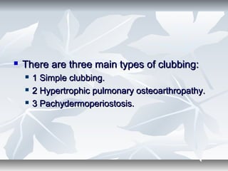  There are three main types of clubbing:There are three main types of clubbing:
 1 Simple clubbing.1 Simple clubbing.
 2 Hypertrophic pulmonary osteoarthropathy.2 Hypertrophic pulmonary osteoarthropathy.
 3 Pachydermoperiostosis.3 Pachydermoperiostosis.
 