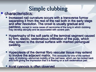 Simple clubbingSimple clubbing
 characteristics:characteristics:
 Increased nail curvature occurs with a transverse furrowIncreased nail curvature occurs with a transverse furrow
separating it from the rest of the nail both in the early stageseparating it from the rest of the nail both in the early stage
and after resolution. The onset is usually gradual andand after resolution. The onset is usually gradual and
painless,painless, except in some cases of carcinoma of the lung in which clubbingexcept in some cases of carcinoma of the lung in which clubbing
may develop abruptly and be associated with severe painmay develop abruptly and be associated with severe pain..
 Hypertrophy of the soft parts of the terminal segment causedHypertrophy of the soft parts of the terminal segment caused
by firm, elastic, oedematous infiltration of the pulp, whichby firm, elastic, oedematous infiltration of the pulp, which
may spread to the dorsal surface with marked periungualmay spread to the dorsal surface with marked periungual
swelling.swelling.
 Hyperplasia of the dermal fibro vascular tissue may extendHyperplasia of the dermal fibro vascular tissue may extend
to involve the adjacent matrix.to involve the adjacent matrix. This accounts for one of the earliestThis accounts for one of the earliest
signs of clubbing—abnormal mobility of the nail base, which can be rocked backsigns of clubbing—abnormal mobility of the nail base, which can be rocked back
and forth giving the impression that it is floating on a soft oedematous padand forth giving the impression that it is floating on a soft oedematous pad..
 Acral cyanosis is often observedAcral cyanosis is often observed
 