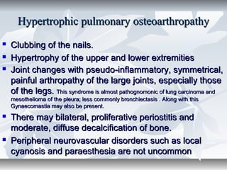 Hypertrophic pulmonary osteoarthropathyHypertrophic pulmonary osteoarthropathy
 Clubbing of the nails.Clubbing of the nails.
 Hypertrophy of the upper and lower extremitiesHypertrophy of the upper and lower extremities
 Joint changes with pseudo-inflammatory, symmetrical,Joint changes with pseudo-inflammatory, symmetrical,
painful arthropathy of the large joints, especially thosepainful arthropathy of the large joints, especially those
of the legs.of the legs. This syndrome is almost pathognomonic of lung carcinoma andThis syndrome is almost pathognomonic of lung carcinoma and
mesothelioma of the pleura; less commonly bronchiectasis . Along with thismesothelioma of the pleura; less commonly bronchiectasis . Along with this
Gynaecomastia may also be present.Gynaecomastia may also be present.
 There may bilateral, proliferative periostitis andThere may bilateral, proliferative periostitis and
moderate, diffuse decalcification of bone.moderate, diffuse decalcification of bone.
 Peripheral neurovascular disorders such as localPeripheral neurovascular disorders such as local
cyanosis and paraesthesia are not uncommoncyanosis and paraesthesia are not uncommon
 