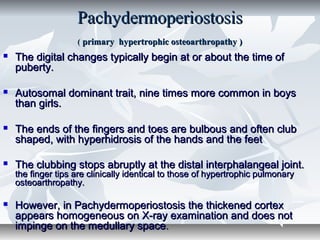 PachydermoperiostosisPachydermoperiostosis
(( primary hypertrophic osteoarthropathy )primary hypertrophic osteoarthropathy )
 The digital changes typically begin at or about the time ofThe digital changes typically begin at or about the time of
puberty.puberty.
 Autosomal dominant trait, nine times more common in boysAutosomal dominant trait, nine times more common in boys
than girls.than girls.
 The ends of the fingers and toes are bulbous and often clubThe ends of the fingers and toes are bulbous and often club
shaped, with hyperhidrosis of the hands and the feetshaped, with hyperhidrosis of the hands and the feet
 The clubbing stops abruptly at the distal interphalangeal joint.The clubbing stops abruptly at the distal interphalangeal joint.
the finger tips are clinically identical to those of hypertrophic pulmonarythe finger tips are clinically identical to those of hypertrophic pulmonary
osteoarthropathy.osteoarthropathy.
 However, in Pachydermoperiostosis the thickened cortexHowever, in Pachydermoperiostosis the thickened cortex
appears homogeneous on X-ray examination and does notappears homogeneous on X-ray examination and does not
impinge on the medullary spaceimpinge on the medullary space..
 