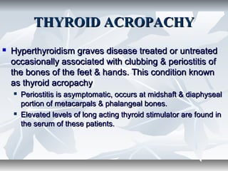 THYROID ACROPACHYTHYROID ACROPACHY
 Hyperthyroidism graves disease treated or untreatedHyperthyroidism graves disease treated or untreated
occasionally associated with clubbing & periostitis ofoccasionally associated with clubbing & periostitis of
the bones of the feet & hands. This condition knownthe bones of the feet & hands. This condition known
as thyroid acropachyas thyroid acropachy
 Periostitis is asymptomatic, occurs at midshaft & diaphysealPeriostitis is asymptomatic, occurs at midshaft & diaphyseal
portion of metacarpals & phalangeal bones.portion of metacarpals & phalangeal bones.
 Elevated levels of long acting thyroid stimulator are found inElevated levels of long acting thyroid stimulator are found in
the serum of these patients.the serum of these patients.
 