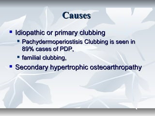 CausesCauses
 Idiopathic or primary clubbingIdiopathic or primary clubbing
 Pachydermoperiostisis Clubbing is seen inPachydermoperiostisis Clubbing is seen in
89% cases of PDP,89% cases of PDP,
 familial clubbing,familial clubbing,
 Secondary hypertrophic osteoarthropathySecondary hypertrophic osteoarthropathy
 