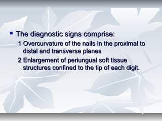  The diagnostic signs comprise:The diagnostic signs comprise:
1 Overcurvature of the nails in the proximal to1 Overcurvature of the nails in the proximal to
distal and transverse planesdistal and transverse planes
2 Enlargement of periungual soft tissue2 Enlargement of periungual soft tissue
structures confined to the tip of each digit.structures confined to the tip of each digit.
 