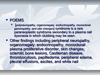 POEMSPOEMS
 [[polyneuropathy, organomegaly, endocrinopathy, monoclonalpolyneuropathy, organomegaly, endocrinopathy, monoclonal
gammopathy, and skin changesgammopathy, and skin changes] syndrome is a rare] syndrome is a rare
paraneoplastic syndrome secondary to a plasma cellparaneoplastic syndrome secondary to a plasma cell
dyscrasia in which clubbing may be seen.dyscrasia in which clubbing may be seen.
 Other findings including peripheral neuropathy,Other findings including peripheral neuropathy,
organomegaly, endocrinopathy, monoclonalorganomegaly, endocrinopathy, monoclonal
plasma proliferative disorder, skin changes,plasma proliferative disorder, skin changes,
sclerotic bone lesions, Castleman disease,sclerotic bone lesions, Castleman disease,
thrombocytosis, papilledema, peripheral edema,thrombocytosis, papilledema, peripheral edema,
pleural effusions, ascites, and white nailpleural effusions, ascites, and white nail
 