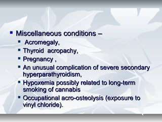  Miscellaneous conditions –Miscellaneous conditions –
 Acromegaly,Acromegaly,
 Thyroid acropachy,Thyroid acropachy,
 Pregnancy ,Pregnancy ,
 An unusual complication of severe secondaryAn unusual complication of severe secondary
hyperparathyroidism,hyperparathyroidism,
 Hypoxemia possibly related to long-termHypoxemia possibly related to long-term
smoking of cannabissmoking of cannabis
 Occupational acro-osteolysis (exposure toOccupational acro-osteolysis (exposure to
vinyl chloride).vinyl chloride).
 