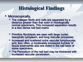 Histological FindingsHistological Findings
 Microscopically,Microscopically,
 The collagen fibrils and cells are separated by aThe collagen fibrils and cells are separated by a
distance greater than that seen in histologicallydistance greater than that seen in histologically
normal specimens. This increased separation resultsnormal specimens. This increased separation results
in a less dense nail bed matrixin a less dense nail bed matrix
 Primitive fibroblasts are seen with large nuclei,Primitive fibroblasts are seen with large nuclei,
basophilic cytoplasm, and long reticular processes.basophilic cytoplasm, and long reticular processes.
 Increased and scattered extra vascular lymphocytesIncreased and scattered extra vascular lymphocytes
and, less often, a moderately increased number ofand, less often, a moderately increased number of
tissue eosinophils also are noted in the nail beds oftissue eosinophils also are noted in the nail beds of
some specimens.some specimens.
 The Periostium of the nail bed may be thickened withThe Periostium of the nail bed may be thickened with
increased vascular penetration.increased vascular penetration.
 