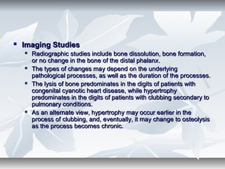  Imaging StudiesImaging Studies
 Radiographic studies include bone dissolution, bone formation,Radiographic studies include bone dissolution, bone formation,
or no change in the bone of the distal phalanx.or no change in the bone of the distal phalanx.
 The types of changes may depend on the underlyingThe types of changes may depend on the underlying
pathological processes, as well as the duration of the processes.pathological processes, as well as the duration of the processes.
 The lysis of bone predominates in the digits of patients withThe lysis of bone predominates in the digits of patients with
congenital cyanotic heart disease, while hypertrophycongenital cyanotic heart disease, while hypertrophy
predominates in the digits of patients with clubbing secondary topredominates in the digits of patients with clubbing secondary to
pulmonary conditions.pulmonary conditions.
 As an alternate view, hypertrophy may occur earlier in theAs an alternate view, hypertrophy may occur earlier in the
process of clubbing, and, eventually, it may change to osteolysisprocess of clubbing, and, eventually, it may change to osteolysis
as the process becomes chronic.as the process becomes chronic.
 