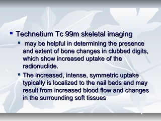  Technetium Tc 99m skeletal imagingTechnetium Tc 99m skeletal imaging
 may be helpful in determining the presencemay be helpful in determining the presence
and extent of bone changes in clubbed digits,and extent of bone changes in clubbed digits,
which show increased uptake of thewhich show increased uptake of the
radionuclide.radionuclide.
 The increased, intense, symmetric uptakeThe increased, intense, symmetric uptake
typically is localized to the nail beds and maytypically is localized to the nail beds and may
result from increased blood flow and changesresult from increased blood flow and changes
in the surrounding soft tissuesin the surrounding soft tissues
 
