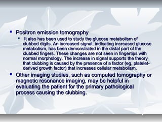  Positron emission tomographyPositron emission tomography
 It also has been used to study the glucose metabolism ofIt also has been used to study the glucose metabolism of
clubbed digits. An increased signal, indicating increased glucoseclubbed digits. An increased signal, indicating increased glucose
metabolism, has been demonstrated in the distal part of themetabolism, has been demonstrated in the distal part of the
clubbed fingers. These changes are not seen in fingertips withclubbed fingers. These changes are not seen in fingertips with
normal morphology. The increase in signal supports the theorynormal morphology. The increase in signal supports the theory
that clubbing is caused by the presence of a factor (eg, platelet-that clubbing is caused by the presence of a factor (eg, platelet-
derived growth factor) that increases cellular metabolism.derived growth factor) that increases cellular metabolism.
 Other imaging studies, such as computed tomography orOther imaging studies, such as computed tomography or
magnetic resonance imaging, may be helpful inmagnetic resonance imaging, may be helpful in
evaluating the patient for the primary pathologicalevaluating the patient for the primary pathological
process causing the clubbing.process causing the clubbing.
 