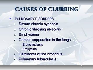 CAUSES OF CLUBBINGCAUSES OF CLUBBING
 PULMONARY DISORDERSPULMONARY DISORDERS
1.1. Severe chronic cyanosisSevere chronic cyanosis
2.2. Chronic fibrosing alveolitisChronic fibrosing alveolitis
3.3. EmphysemaEmphysema
4.4. Chronic suppuration in the lungsChronic suppuration in the lungs
- BronchiectasisBronchiectasis
- EmpyemaEmpyema
5.5. Carcinoma of the bronchusCarcinoma of the bronchus
6.6. Pulmonary tuberculosisPulmonary tuberculosis
 