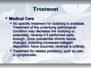 TreatmentTreatment
 Medical CareMedical Care
 No specific treatment for clubbing is available.No specific treatment for clubbing is available.
Treatment of the underlying pathologicalTreatment of the underlying pathological
condition may decrease the clubbing or,condition may decrease the clubbing or,
potentially, reverse it if performed earlypotentially, reverse it if performed early
enough. Once substantial chronic tissueenough. Once substantial chronic tissue
changes, including increased collagenchanges, including increased collagen
deposition, have occurred, reversal is unlikely.deposition, have occurred, reversal is unlikely.
 Treatment for related problems, such as pain,Treatment for related problems, such as pain,
is symptomatic.is symptomatic.
 