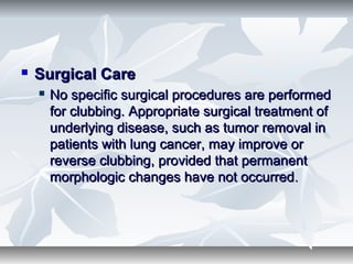  Surgical CareSurgical Care
 No specific surgical procedures are performedNo specific surgical procedures are performed
for clubbing. Appropriate surgical treatment offor clubbing. Appropriate surgical treatment of
underlying disease, such as tumor removal inunderlying disease, such as tumor removal in
patients with lung cancer, may improve orpatients with lung cancer, may improve or
reverse clubbing, provided that permanentreverse clubbing, provided that permanent
morphologic changes have not occurredmorphologic changes have not occurred..
 