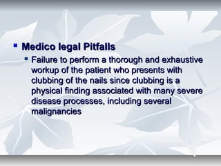  Medico legal PitfallsMedico legal Pitfalls
 Failure to perform a thorough and exhaustiveFailure to perform a thorough and exhaustive
workup of the patient who presents withworkup of the patient who presents with
clubbing of the nails since clubbing is aclubbing of the nails since clubbing is a
physical finding associated with many severephysical finding associated with many severe
disease processes, including severaldisease processes, including several
malignanciesmalignancies
 
