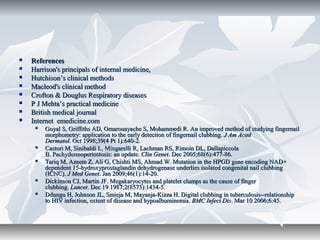  ReferencesReferences
 Harrison's principals of internal medicine,Harrison's principals of internal medicine,
 Hutchison’s clinical methodsHutchison’s clinical methods
 Macleod's clinical methodMacleod's clinical method
 Crofton & Douglus Respiratory diseasesCrofton & Douglus Respiratory diseases
 P J Mehta’s practical medicineP J Mehta’s practical medicine
 British medical journalBritish medical journal
 Internet emedicine.comInternet emedicine.com
 Goyal S, Griffiths AD, Omarouayache S, Mohammedi R. An improved method of studying fingernailGoyal S, Griffiths AD, Omarouayache S, Mohammedi R. An improved method of studying fingernail
morphometry: application to the early detection of fingernail clubbing.morphometry: application to the early detection of fingernail clubbing. J Am AcadJ Am Acad
DermatolDermatol. Oct 1998;39(4 Pt 1):640-2.. Oct 1998;39(4 Pt 1):640-2.
 Castori M, Sinibaldi L, Mingarelli R, Lachman RS, Rimoin DL, DallapiccolaCastori M, Sinibaldi L, Mingarelli R, Lachman RS, Rimoin DL, Dallapiccola
B. Pachydermoperiostosis: an update.B. Pachydermoperiostosis: an update. Clin GenetClin Genet. Dec 2005;68(6):477-86.. Dec 2005;68(6):477-86.
 Tariq M, Azeem Z, Ali G, Chishti MS, Ahmad W. Mutation in the HPGD gene encoding NAD+Tariq M, Azeem Z, Ali G, Chishti MS, Ahmad W. Mutation in the HPGD gene encoding NAD+
dependent 15-hydroxyprostaglandin dehydrogenase underlies isolated congenital nail clubbingdependent 15-hydroxyprostaglandin dehydrogenase underlies isolated congenital nail clubbing
(ICNC).(ICNC). J Med GenetJ Med Genet. Jan 2009;46(1):14-20.. Jan 2009;46(1):14-20.
 Dickinson CJ, Martin JF. Megakaryocytes and platelet clumps as the cause of fingerDickinson CJ, Martin JF. Megakaryocytes and platelet clumps as the cause of finger
clubbing.clubbing. LancetLancet. Dec 19 1987;2(8573):1434-5.. Dec 19 1987;2(8573):1434-5.
 Ddungu H, Johnson JL, Smieja M, Mayanja-Kizza H. Digital clubbing in tuberculosis--relationshipDdungu H, Johnson JL, Smieja M, Mayanja-Kizza H. Digital clubbing in tuberculosis--relationship
to HIV infection, extent of disease and hypoalbuminemia.to HIV infection, extent of disease and hypoalbuminemia. BMC Infect DisBMC Infect Dis. Mar 10 2006;6:45.. Mar 10 2006;6:45.
 