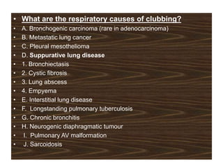• What are the respiratory causes of clubbing?
• A. Bronchogenic carcinoma (rare in adenocarcinoma)
• B. Metastatic lung cancer
• C. Pleural mesothelioma
• D. Suppurative lung disease
• 1. Bronchiectasis
• 2. Cystic fibrosis
• 3. Lung abscess
• 4. Empyema
• E. Interstitial lung disease
• F. Longstanding pulmonary tuberculosis
• G. Chronic bronchitis
• H. Neurogenic diaphragmatic tumour
• I. Pulmonary AV malformation
• J. Sarcoidosis