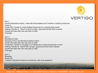 Vertigo DMC – Passeig de Gracia -12-1^planta 08007 Barcelona, España tel +34934920393 – info@vertigodmc.com     DAY 1 Arrival at Barcelona Airport , meet with local assistant and Transfer to hotel by private bus  Check in Private Bus Transfer to Costa Gallega Restaurant for a special tapas dinner Walking Transfer to, “Opium Cinema Lounge”, guest list and first drink included Guests will make their own way back to hotel Overnight  DAY 2 Breakfast at Hotel Shopping Time in the Barcelona fashion district  Guests will make their own way back to hotel Private Bus Transfer to Cangrejo Loco Restaurant to taste the best fish in town! Walking Transfer to, “Opium Mar Lounge”, guest list and first drink included Guests will make their own way back to hotel Overnight    DAY 3 Breakfast Check Out Transfer to Barcelona Airport by private bus, with local assistance 