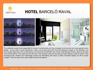 HOTEL   BARCELÒ RAVAL This perfectly located hotel (especially for lovers of contemporary art) has a singular oval structure and avant-garde interior design - all you need to enjoy Barcelona in style. Just around the corner from the Boquería market on the Ramblas, and five minutes walk away from contemporary art museums the MACBA and CCCB. Hotel Barceló Raval is right at the heart of the Raval district: once gritty but now the city's most dynamic area and the striking hotel building is itself a symbol of the revamped area. Interiors are refreshingly simple and stimulating with plenty of white minimalist design set off by ample sunlight. There are also many other stylish touches throughout .  . .   Vertigo DMC – Passeig de Gracia -12-1^planta 08007 Barcelona, España tel +34934920393 – info@vertigodmc.com 