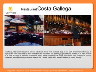 Restaurant   Costa Gallega This fancy, 400-seat restaurant is famous with locals for its fresh seafood. Step in and start off on their wide range of tapas or the even wider array of dried hams from the slick snack bar. Before you get addicted, make sure to plant yourself at a table to enjoy a delicious Cantabrian meal, mainly consisting of soups, fried foods and seafood or chicken casseroles. Recommendations include the Pan con Tomate, Paella and Crema Catalana—a vanilla pudding . Vertigo DMC – Passeig de Gracia -12-1^planta 08007 Barcelona, España tel +34934920393 – info@vertigodmc.com 
