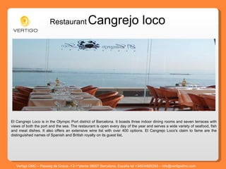 Restaurant   Cangrejo loco El Cangrejo Loco is in the Olympic Port district of Barcelona. It boasts three indoor dining rooms and seven terraces with views of both the port and the sea. The restaurant is open every day of the year and serves a wide variety of seafood, fish and meat dishes. It also offers an extensive wine list with over 400 options. El Cangrejo Loco's claim to fame are the distinguished names of Spanish and British royalty on its guest list .  Vertigo DMC – Passeig de Gracia -12-1^planta 08007 Barcelona, España tel +34934920393 – info@vertigodmc.com 