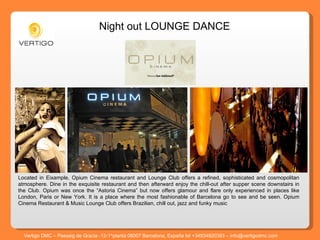 Located in Eixample, Opium Cinema restaurant and Lounge Club offers a refined, sophisticated and cosmopolitan atmosphere. Dine in the exquisite restaurant and then afterward enjoy the chill-out after supper scene downstairs in the Club. Opium was once the “Astoria Cinema” but now offers glamour and flare only experienced in places like London, Paris or New York. It is a place where the most fashionable of Barcelona go to see and be seen. Opium Cinema Restaurant & Music Lounge Club offers Brazilian, chill out, jazz and funky music Night out LOUNGE DANCE  Vertigo DMC – Passeig de Gracia -12-1^planta 08007 Barcelona, España tel +34934920393 – info@vertigodmc.com 