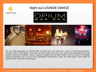 The new restaurant/lounge club OPIUM MAR is located next to the Hotel Arts, in front of the Barceloneta Beach. Formerly known as Baja Beach, Opium Mar has been recently renovated into a playful and multipurpose space that perfectly combines an excellent, modern restaurant complete with the beach terrace, with the concept of completely changing atmosphere into a very chic and sophisticated bar/discotec by night. The ample space is also perfect for hosting events, conventions and banquets.  Night out LOUNGE DANCE  Vertigo DMC – Passeig de Gracia -12-1^planta 08007 Barcelona, España tel +34934920393 – info@vertigodmc.com 