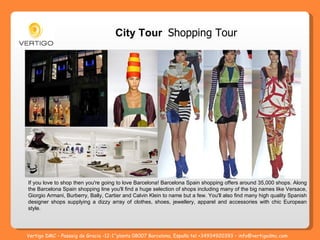 If you love to shop then you're going to love Barcelona! Barcelona Spain shopping offers around 35,000 shops. Along the Barcelona Spain shopping line you'll find a huge selection of shops including many of the big names like Versace, Giorgio Armani, Burberry, Bally, Cartier and Calvin Klein to name but a few. You'll also find many high quality Spanish designer shops supplying a dizzy array of clothes, shoes, jewellery, apparel and accessories with chic European style.  City Tour  Shopping Tour Vertigo DMC – Passeig de Gracia -12-1^planta 08007 Barcelona, España tel +34934920393 – info@vertigodmc.com 