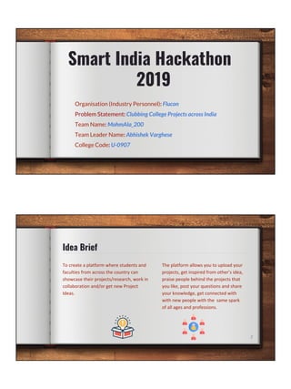 Smart India Hackathon
2019
Organisation (Industry Personnel): Flucon
Problem Statement: Clubbing College Projects across India
Team Name: MohmAIa_200
Team Leader Name: Abhishek Varghese
College Code: U-0907
Idea Brief
2
 