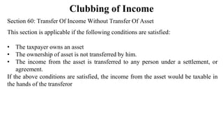 Clubbing of Income
Section 60: Transfer Of Income Without Transfer Of Asset
This section is applicable if the following conditions are satisfied:
• The taxpayer owns an asset
• The ownership of asset is not transferred by him.
• The income from the asset is transferred to any person under a settlement, or
agreement.
If the above conditions are satisfied, the income from the asset would be taxable in
the hands of the transferor
 