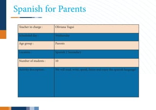 Spanish for Parents
 Teacher in charge :      Oliviana Tugui

 Scheduled day :          Wednesday

 Age group :              Parents

 Location :               Spanish 2 Secondary

 Number of students :     10

 Activity description :   We will read, write, speak, listen and enjoy the spanish language!
 