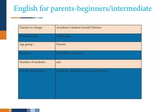 English for parents-beginners/intermediate

 Teacher in charge :      Avasiloae Catalina/Arnold Fletcher

 Scheduled day :          Wednesday

 Age group :              Parents

 Location :               Secondary classroom

 Number of students :     any

 Activity description :   Grammar ,Reading and Comprehension
 